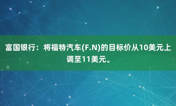 富国银行：将福特汽车(F.N)的目标价从10美元上调至11美元。